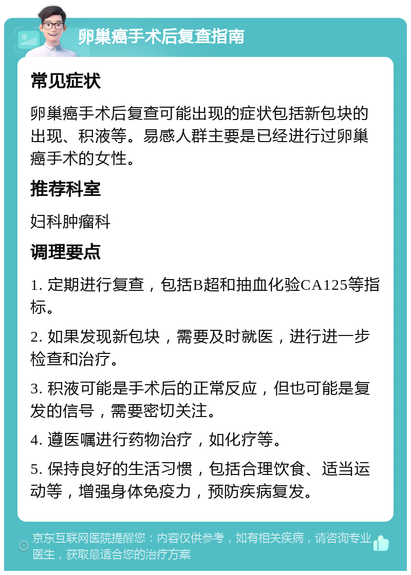 卵巢癌手术后复查指南 常见症状 卵巢癌手术后复查可能出现的症状包括新包块的出现、积液等。易感人群主要是已经进行过卵巢癌手术的女性。 推荐科室 妇科肿瘤科 调理要点 1. 定期进行复查，包括B超和抽血化验CA125等指标。 2. 如果发现新包块，需要及时就医，进行进一步检查和治疗。 3. 积液可能是手术后的正常反应，但也可能是复发的信号，需要密切关注。 4. 遵医嘱进行药物治疗，如化疗等。 5. 保持良好的生活习惯，包括合理饮食、适当运动等，增强身体免疫力，预防疾病复发。