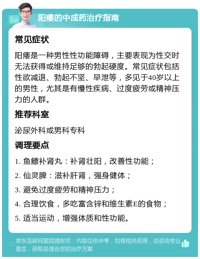 阳痿的中成药治疗指南 常见症状 阳痿是一种男性性功能障碍，主要表现为性交时无法获得或维持足够的勃起硬度。常见症状包括性欲减退、勃起不坚、早泄等，多见于40岁以上的男性，尤其是有慢性疾病、过度疲劳或精神压力的人群。 推荐科室 泌尿外科或男科专科 调理要点 1. 鱼鳔补肾丸：补肾壮阳，改善性功能； 2. 仙灵脾：滋补肝肾，强身健体； 3. 避免过度疲劳和精神压力； 4. 合理饮食，多吃富含锌和维生素E的食物； 5. 适当运动，增强体质和性功能。