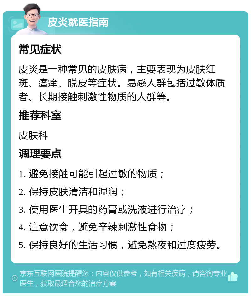 皮炎就医指南 常见症状 皮炎是一种常见的皮肤病，主要表现为皮肤红斑、瘙痒、脱皮等症状。易感人群包括过敏体质者、长期接触刺激性物质的人群等。 推荐科室 皮肤科 调理要点 1. 避免接触可能引起过敏的物质； 2. 保持皮肤清洁和湿润； 3. 使用医生开具的药膏或洗液进行治疗； 4. 注意饮食，避免辛辣刺激性食物； 5. 保持良好的生活习惯，避免熬夜和过度疲劳。