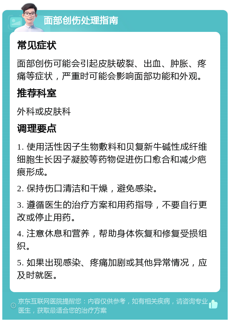 面部创伤处理指南 常见症状 面部创伤可能会引起皮肤破裂、出血、肿胀、疼痛等症状，严重时可能会影响面部功能和外观。 推荐科室 外科或皮肤科 调理要点 1. 使用活性因子生物敷料和贝复新牛碱性成纤维细胞生长因子凝胶等药物促进伤口愈合和减少疤痕形成。 2. 保持伤口清洁和干燥，避免感染。 3. 遵循医生的治疗方案和用药指导，不要自行更改或停止用药。 4. 注意休息和营养，帮助身体恢复和修复受损组织。 5. 如果出现感染、疼痛加剧或其他异常情况，应及时就医。