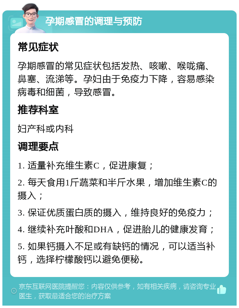 孕期感冒的调理与预防 常见症状 孕期感冒的常见症状包括发热、咳嗽、喉咙痛、鼻塞、流涕等。孕妇由于免疫力下降，容易感染病毒和细菌，导致感冒。 推荐科室 妇产科或内科 调理要点 1. 适量补充维生素C，促进康复； 2. 每天食用1斤蔬菜和半斤水果，增加维生素C的摄入； 3. 保证优质蛋白质的摄入，维持良好的免疫力； 4. 继续补充叶酸和DHA，促进胎儿的健康发育； 5. 如果钙摄入不足或有缺钙的情况，可以适当补钙，选择柠檬酸钙以避免便秘。