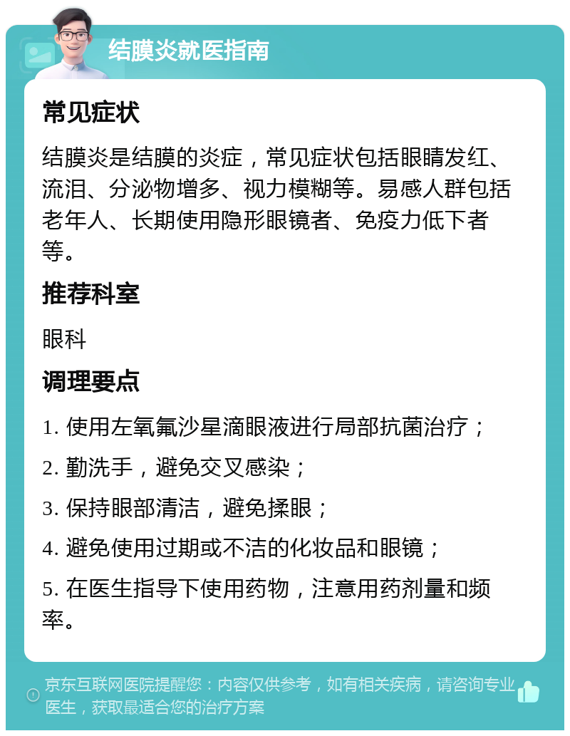 结膜炎就医指南 常见症状 结膜炎是结膜的炎症，常见症状包括眼睛发红、流泪、分泌物增多、视力模糊等。易感人群包括老年人、长期使用隐形眼镜者、免疫力低下者等。 推荐科室 眼科 调理要点 1. 使用左氧氟沙星滴眼液进行局部抗菌治疗； 2. 勤洗手，避免交叉感染； 3. 保持眼部清洁，避免揉眼； 4. 避免使用过期或不洁的化妆品和眼镜； 5. 在医生指导下使用药物，注意用药剂量和频率。