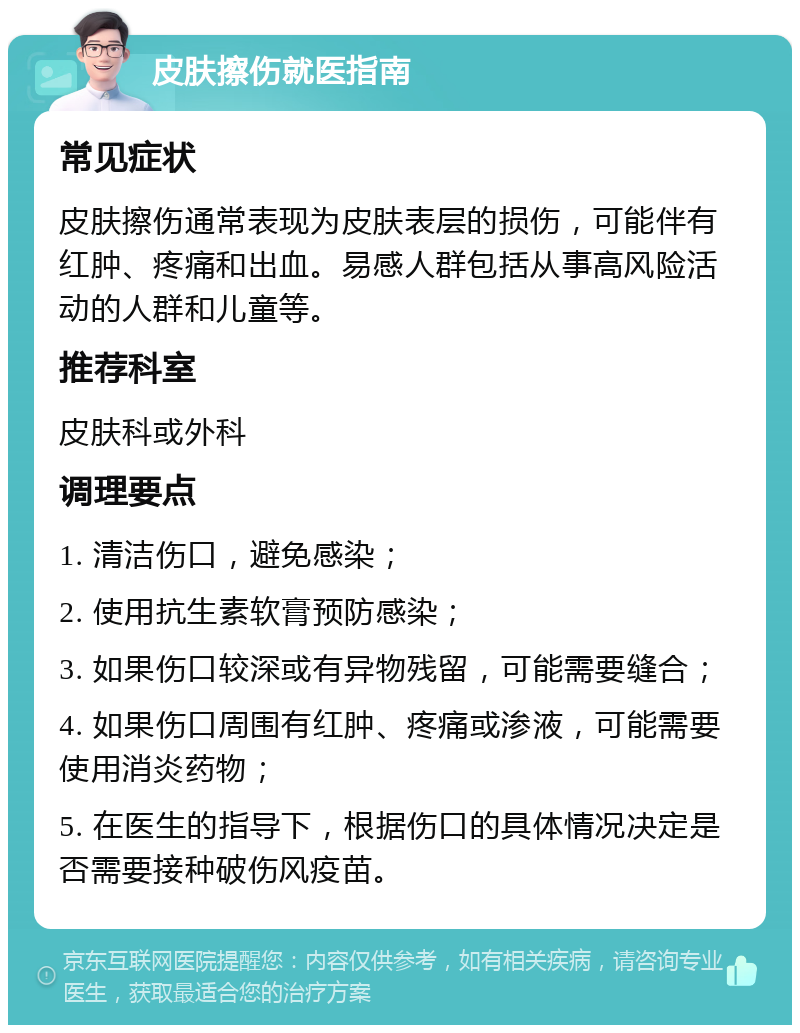 皮肤擦伤就医指南 常见症状 皮肤擦伤通常表现为皮肤表层的损伤，可能伴有红肿、疼痛和出血。易感人群包括从事高风险活动的人群和儿童等。 推荐科室 皮肤科或外科 调理要点 1. 清洁伤口，避免感染； 2. 使用抗生素软膏预防感染； 3. 如果伤口较深或有异物残留，可能需要缝合； 4. 如果伤口周围有红肿、疼痛或渗液，可能需要使用消炎药物； 5. 在医生的指导下，根据伤口的具体情况决定是否需要接种破伤风疫苗。