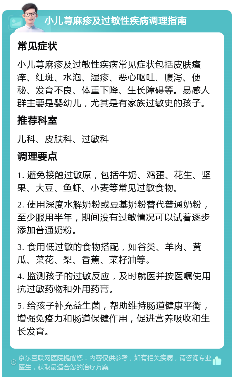 小儿荨麻疹及过敏性疾病调理指南 常见症状 小儿荨麻疹及过敏性疾病常见症状包括皮肤瘙痒、红斑、水泡、湿疹、恶心呕吐、腹泻、便秘、发育不良、体重下降、生长障碍等。易感人群主要是婴幼儿，尤其是有家族过敏史的孩子。 推荐科室 儿科、皮肤科、过敏科 调理要点 1. 避免接触过敏原，包括牛奶、鸡蛋、花生、坚果、大豆、鱼虾、小麦等常见过敏食物。 2. 使用深度水解奶粉或豆基奶粉替代普通奶粉，至少服用半年，期间没有过敏情况可以试着逐步添加普通奶粉。 3. 食用低过敏的食物搭配，如谷类、羊肉、黄瓜、菜花、梨、香蕉、菜籽油等。 4. 监测孩子的过敏反应，及时就医并按医嘱使用抗过敏药物和外用药膏。 5. 给孩子补充益生菌，帮助维持肠道健康平衡，增强免疫力和肠道保健作用，促进营养吸收和生长发育。