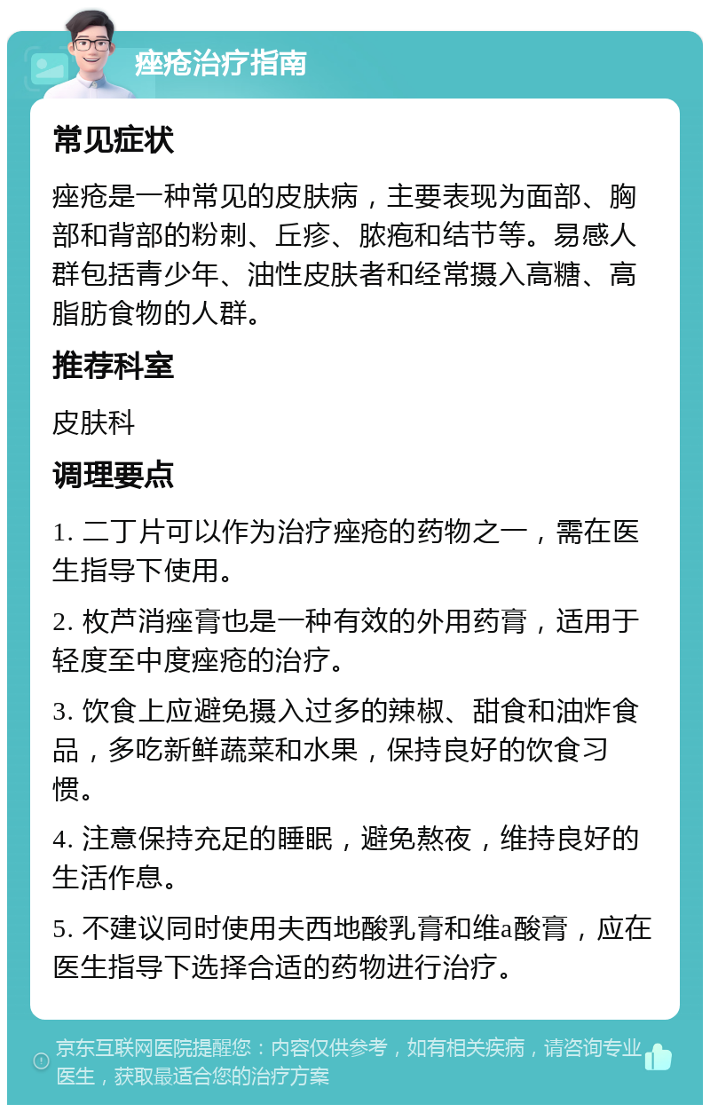 痤疮治疗指南 常见症状 痤疮是一种常见的皮肤病，主要表现为面部、胸部和背部的粉刺、丘疹、脓疱和结节等。易感人群包括青少年、油性皮肤者和经常摄入高糖、高脂肪食物的人群。 推荐科室 皮肤科 调理要点 1. 二丁片可以作为治疗痤疮的药物之一，需在医生指导下使用。 2. 枚芦消痤膏也是一种有效的外用药膏，适用于轻度至中度痤疮的治疗。 3. 饮食上应避免摄入过多的辣椒、甜食和油炸食品，多吃新鲜蔬菜和水果，保持良好的饮食习惯。 4. 注意保持充足的睡眠，避免熬夜，维持良好的生活作息。 5. 不建议同时使用夫西地酸乳膏和维a酸膏，应在医生指导下选择合适的药物进行治疗。