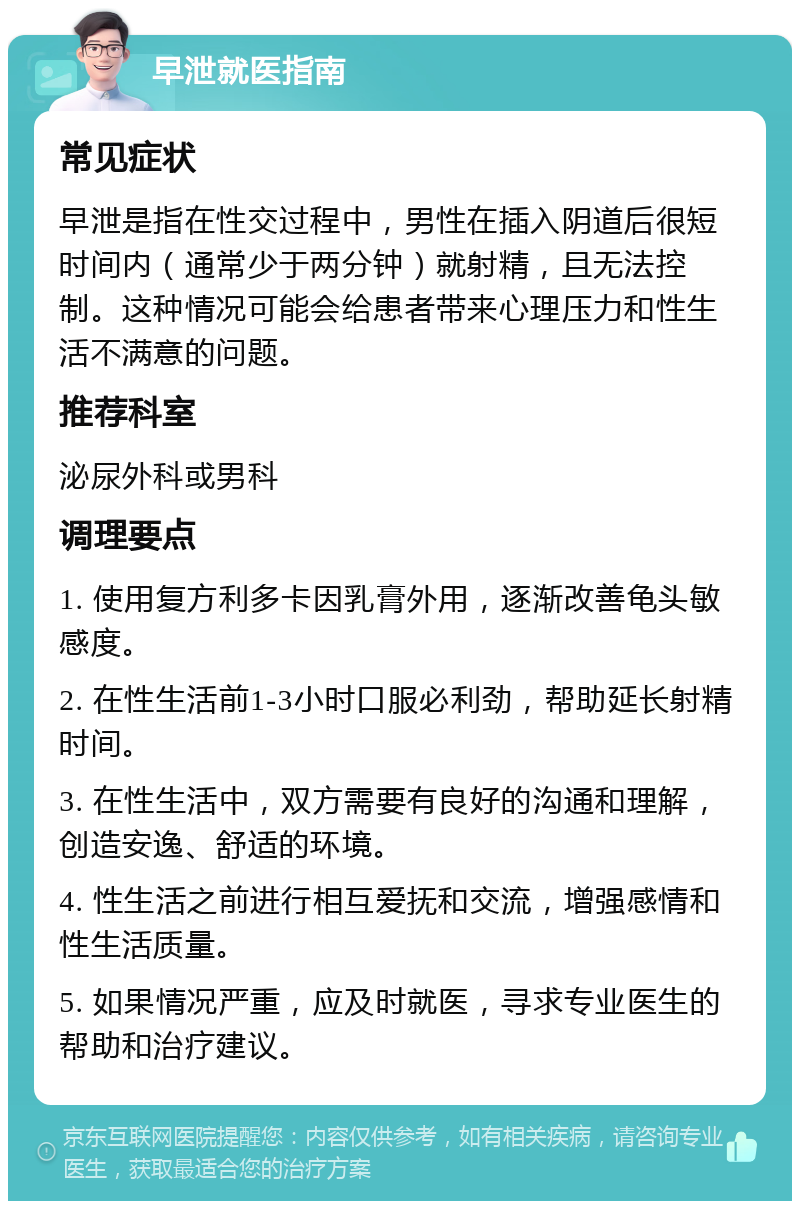 早泄就医指南 常见症状 早泄是指在性交过程中，男性在插入阴道后很短时间内（通常少于两分钟）就射精，且无法控制。这种情况可能会给患者带来心理压力和性生活不满意的问题。 推荐科室 泌尿外科或男科 调理要点 1. 使用复方利多卡因乳膏外用，逐渐改善龟头敏感度。 2. 在性生活前1-3小时口服必利劲，帮助延长射精时间。 3. 在性生活中，双方需要有良好的沟通和理解，创造安逸、舒适的环境。 4. 性生活之前进行相互爱抚和交流，增强感情和性生活质量。 5. 如果情况严重，应及时就医，寻求专业医生的帮助和治疗建议。