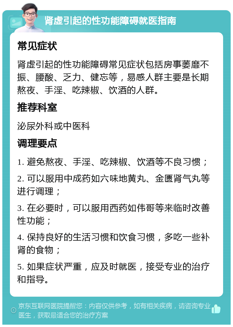 肾虚引起的性功能障碍就医指南 常见症状 肾虚引起的性功能障碍常见症状包括房事萎靡不振、腰酸、乏力、健忘等，易感人群主要是长期熬夜、手淫、吃辣椒、饮酒的人群。 推荐科室 泌尿外科或中医科 调理要点 1. 避免熬夜、手淫、吃辣椒、饮酒等不良习惯； 2. 可以服用中成药如六味地黄丸、金匮肾气丸等进行调理； 3. 在必要时，可以服用西药如伟哥等来临时改善性功能； 4. 保持良好的生活习惯和饮食习惯，多吃一些补肾的食物； 5. 如果症状严重，应及时就医，接受专业的治疗和指导。