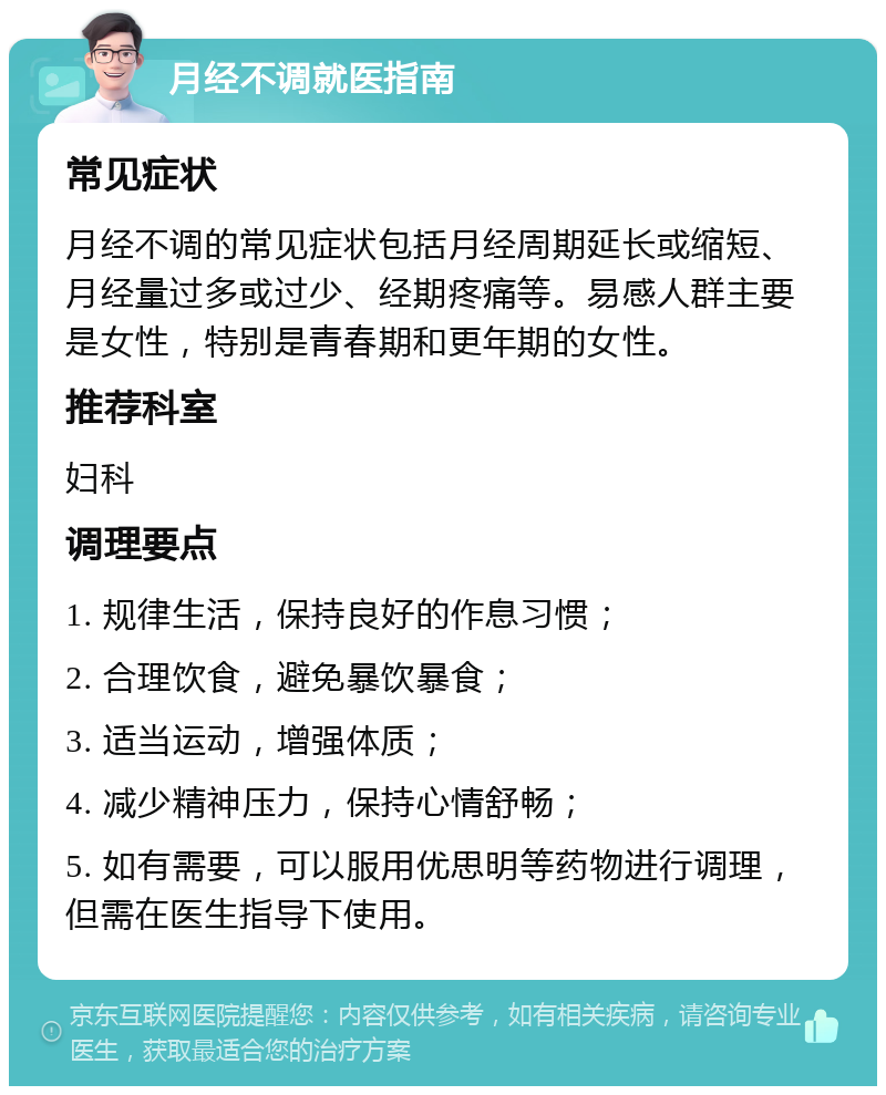 月经不调就医指南 常见症状 月经不调的常见症状包括月经周期延长或缩短、月经量过多或过少、经期疼痛等。易感人群主要是女性，特别是青春期和更年期的女性。 推荐科室 妇科 调理要点 1. 规律生活，保持良好的作息习惯； 2. 合理饮食，避免暴饮暴食； 3. 适当运动，增强体质； 4. 减少精神压力，保持心情舒畅； 5. 如有需要，可以服用优思明等药物进行调理，但需在医生指导下使用。