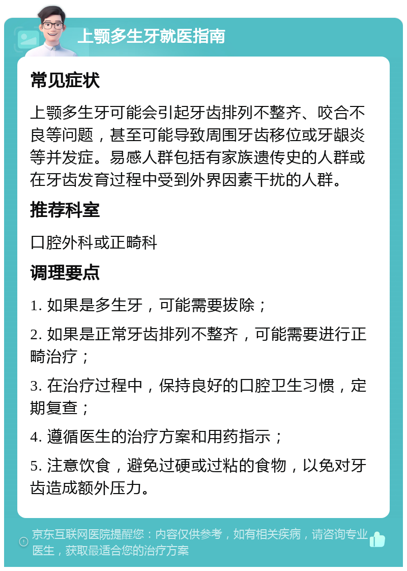 上颚多生牙就医指南 常见症状 上颚多生牙可能会引起牙齿排列不整齐、咬合不良等问题，甚至可能导致周围牙齿移位或牙龈炎等并发症。易感人群包括有家族遗传史的人群或在牙齿发育过程中受到外界因素干扰的人群。 推荐科室 口腔外科或正畸科 调理要点 1. 如果是多生牙，可能需要拔除； 2. 如果是正常牙齿排列不整齐，可能需要进行正畸治疗； 3. 在治疗过程中，保持良好的口腔卫生习惯，定期复查； 4. 遵循医生的治疗方案和用药指示； 5. 注意饮食，避免过硬或过粘的食物，以免对牙齿造成额外压力。