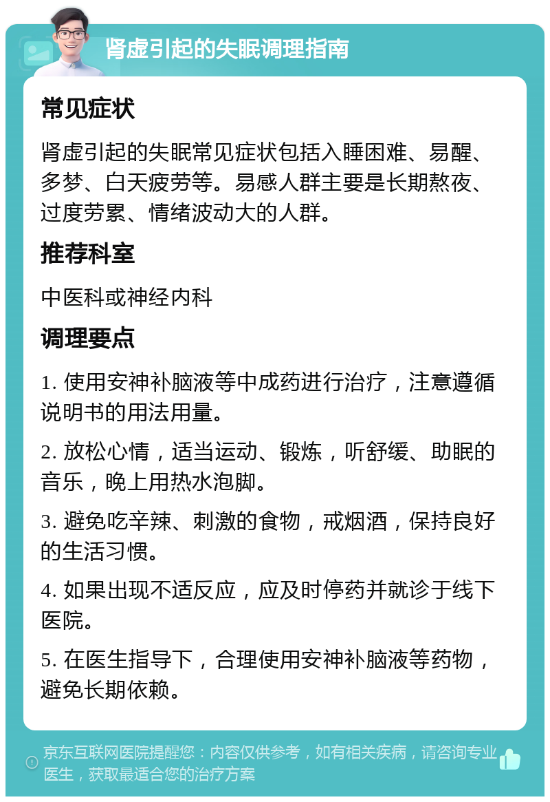 肾虚引起的失眠调理指南 常见症状 肾虚引起的失眠常见症状包括入睡困难、易醒、多梦、白天疲劳等。易感人群主要是长期熬夜、过度劳累、情绪波动大的人群。 推荐科室 中医科或神经内科 调理要点 1. 使用安神补脑液等中成药进行治疗，注意遵循说明书的用法用量。 2. 放松心情，适当运动、锻炼，听舒缓、助眠的音乐，晚上用热水泡脚。 3. 避免吃辛辣、刺激的食物，戒烟酒，保持良好的生活习惯。 4. 如果出现不适反应，应及时停药并就诊于线下医院。 5. 在医生指导下，合理使用安神补脑液等药物，避免长期依赖。