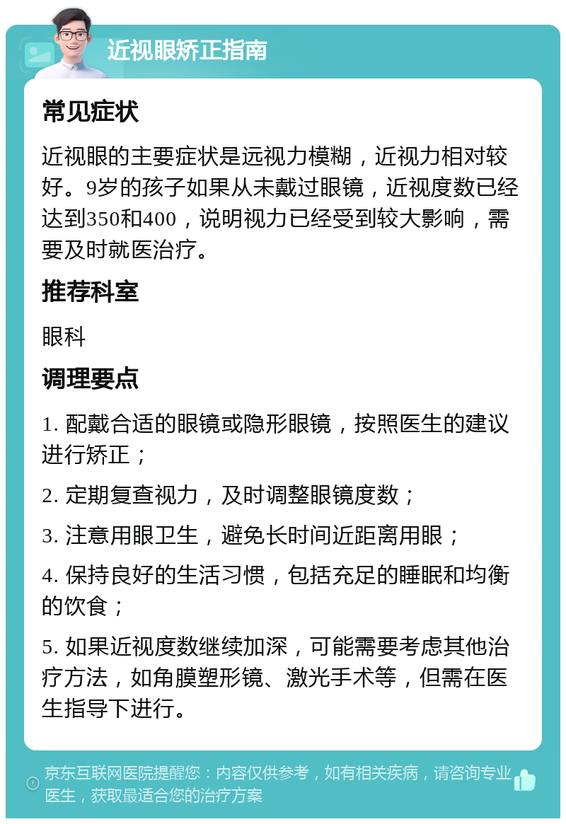 近视眼矫正指南 常见症状 近视眼的主要症状是远视力模糊，近视力相对较好。9岁的孩子如果从未戴过眼镜，近视度数已经达到350和400，说明视力已经受到较大影响，需要及时就医治疗。 推荐科室 眼科 调理要点 1. 配戴合适的眼镜或隐形眼镜，按照医生的建议进行矫正； 2. 定期复查视力，及时调整眼镜度数； 3. 注意用眼卫生，避免长时间近距离用眼； 4. 保持良好的生活习惯，包括充足的睡眠和均衡的饮食； 5. 如果近视度数继续加深，可能需要考虑其他治疗方法，如角膜塑形镜、激光手术等，但需在医生指导下进行。