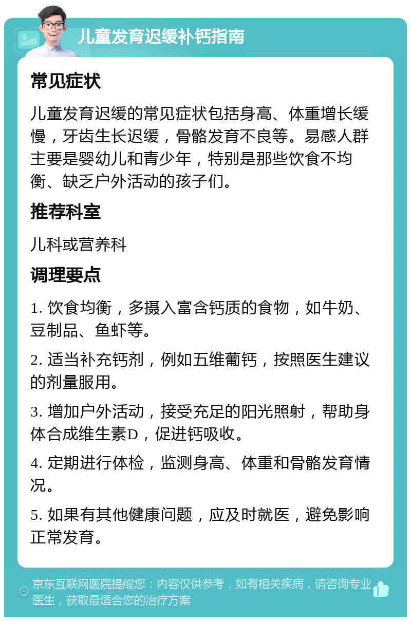 儿童发育迟缓补钙指南 常见症状 儿童发育迟缓的常见症状包括身高、体重增长缓慢，牙齿生长迟缓，骨骼发育不良等。易感人群主要是婴幼儿和青少年，特别是那些饮食不均衡、缺乏户外活动的孩子们。 推荐科室 儿科或营养科 调理要点 1. 饮食均衡，多摄入富含钙质的食物，如牛奶、豆制品、鱼虾等。 2. 适当补充钙剂，例如五维葡钙，按照医生建议的剂量服用。 3. 增加户外活动，接受充足的阳光照射，帮助身体合成维生素D，促进钙吸收。 4. 定期进行体检，监测身高、体重和骨骼发育情况。 5. 如果有其他健康问题，应及时就医，避免影响正常发育。