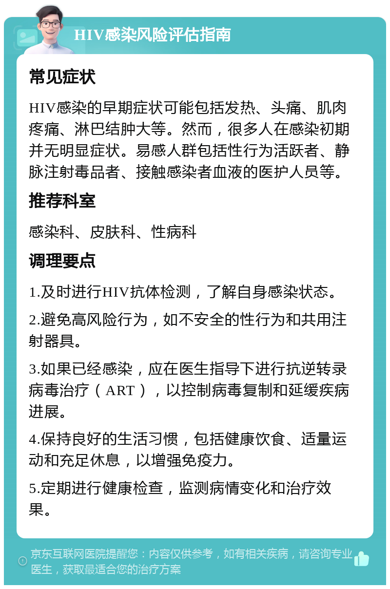 HIV感染风险评估指南 常见症状 HIV感染的早期症状可能包括发热、头痛、肌肉疼痛、淋巴结肿大等。然而，很多人在感染初期并无明显症状。易感人群包括性行为活跃者、静脉注射毒品者、接触感染者血液的医护人员等。 推荐科室 感染科、皮肤科、性病科 调理要点 1.及时进行HIV抗体检测，了解自身感染状态。 2.避免高风险行为，如不安全的性行为和共用注射器具。 3.如果已经感染，应在医生指导下进行抗逆转录病毒治疗（ART），以控制病毒复制和延缓疾病进展。 4.保持良好的生活习惯，包括健康饮食、适量运动和充足休息，以增强免疫力。 5.定期进行健康检查，监测病情变化和治疗效果。