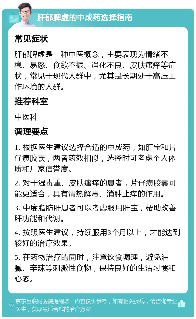 肝郁脾虚的中成药选择指南 常见症状 肝郁脾虚是一种中医概念，主要表现为情绪不稳、易怒、食欲不振、消化不良、皮肤瘙痒等症状，常见于现代人群中，尤其是长期处于高压工作环境的人群。 推荐科室 中医科 调理要点 1. 根据医生建议选择合适的中成药，如肝宝和片仔癀胶囊，两者药效相似，选择时可考虑个人体质和厂家信誉度。 2. 对于湿毒重、皮肤瘙痒的患者，片仔癀胶囊可能更适合，具有清热解毒、消肿止痒的作用。 3. 中度脂肪肝患者可以考虑服用肝宝，帮助改善肝功能和代谢。 4. 按照医生建议，持续服用3个月以上，才能达到较好的治疗效果。 5. 在药物治疗的同时，注意饮食调理，避免油腻、辛辣等刺激性食物，保持良好的生活习惯和心态。