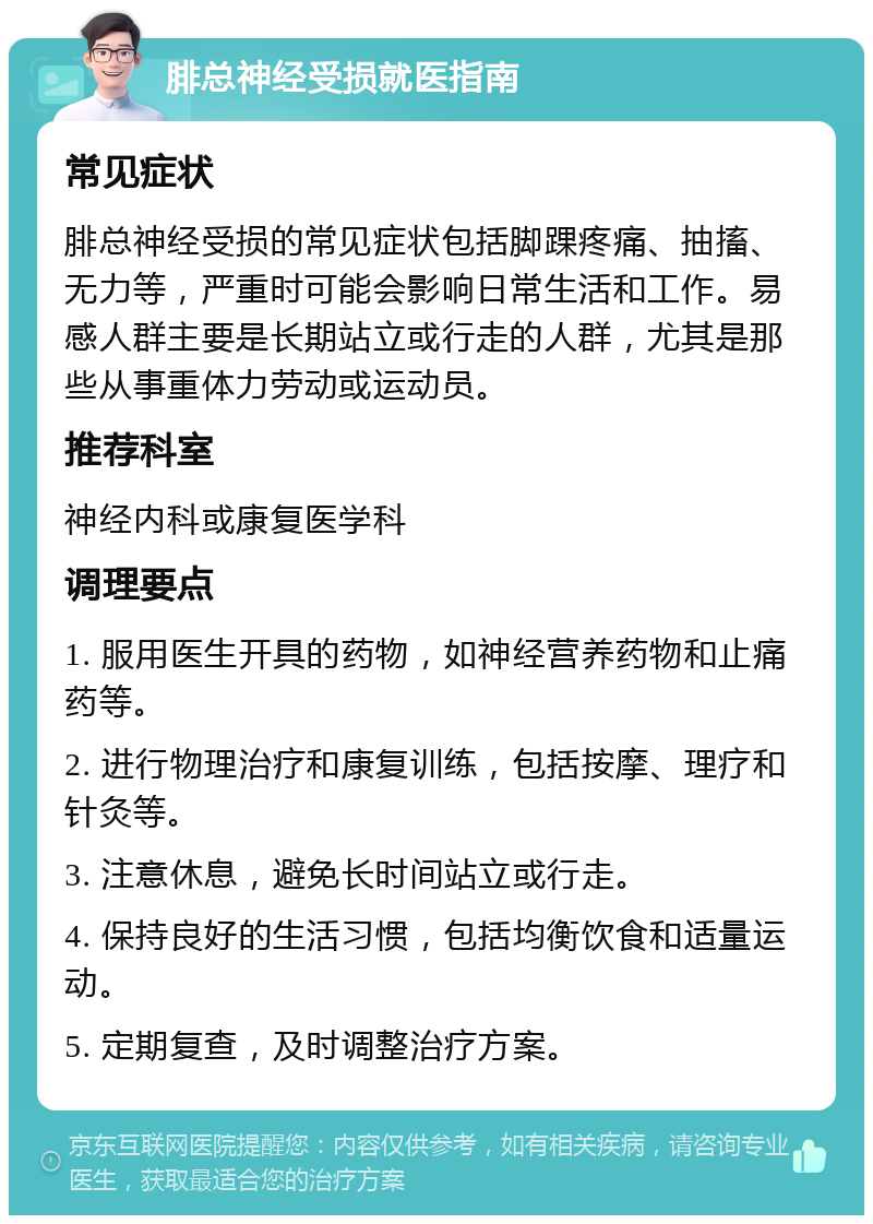 腓总神经受损就医指南 常见症状 腓总神经受损的常见症状包括脚踝疼痛、抽搐、无力等，严重时可能会影响日常生活和工作。易感人群主要是长期站立或行走的人群，尤其是那些从事重体力劳动或运动员。 推荐科室 神经内科或康复医学科 调理要点 1. 服用医生开具的药物，如神经营养药物和止痛药等。 2. 进行物理治疗和康复训练，包括按摩、理疗和针灸等。 3. 注意休息，避免长时间站立或行走。 4. 保持良好的生活习惯，包括均衡饮食和适量运动。 5. 定期复查，及时调整治疗方案。