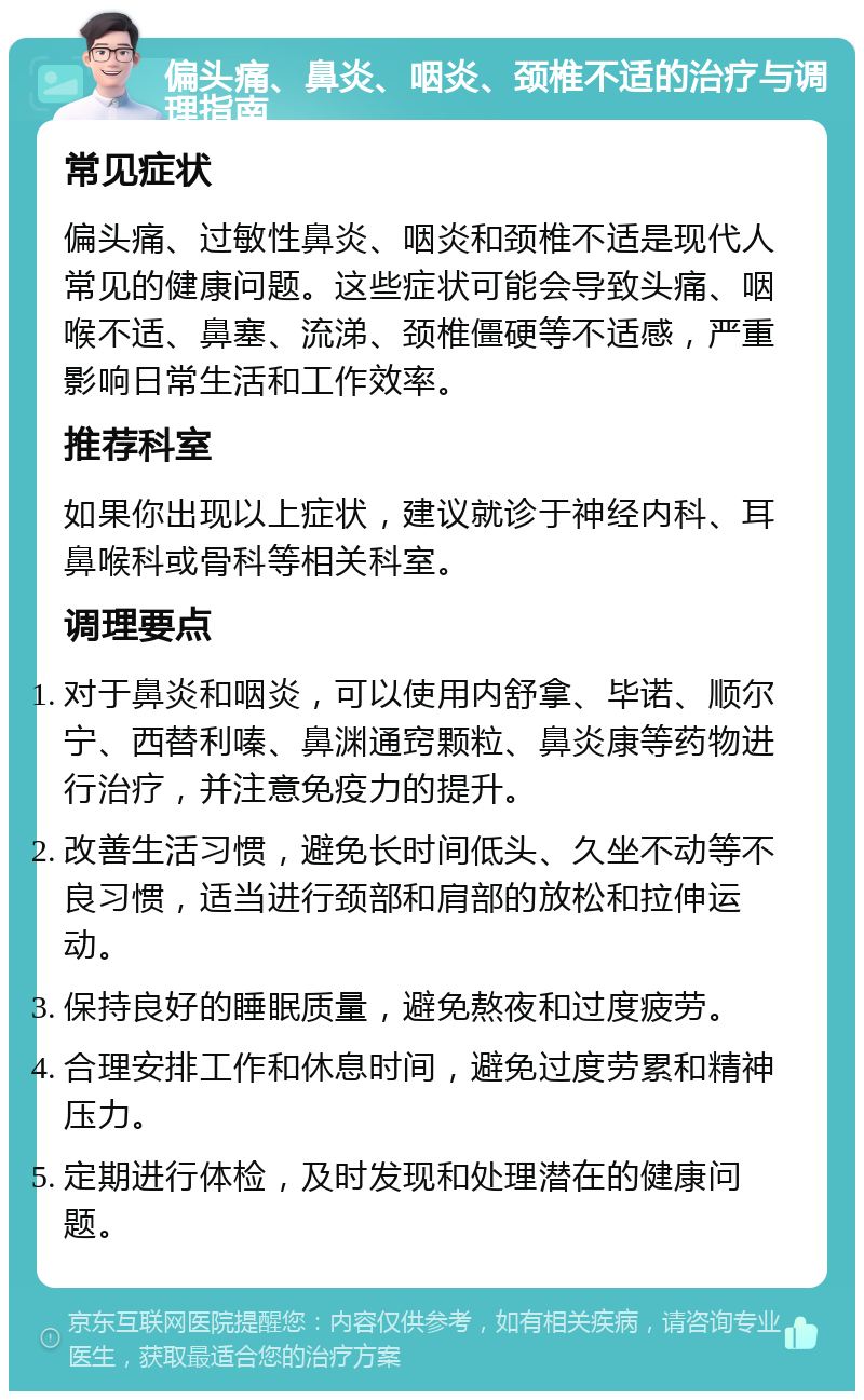 偏头痛、鼻炎、咽炎、颈椎不适的治疗与调理指南 常见症状 偏头痛、过敏性鼻炎、咽炎和颈椎不适是现代人常见的健康问题。这些症状可能会导致头痛、咽喉不适、鼻塞、流涕、颈椎僵硬等不适感，严重影响日常生活和工作效率。 推荐科室 如果你出现以上症状，建议就诊于神经内科、耳鼻喉科或骨科等相关科室。 调理要点 对于鼻炎和咽炎，可以使用内舒拿、毕诺、顺尔宁、西替利嗪、鼻渊通窍颗粒、鼻炎康等药物进行治疗，并注意免疫力的提升。 改善生活习惯，避免长时间低头、久坐不动等不良习惯，适当进行颈部和肩部的放松和拉伸运动。 保持良好的睡眠质量，避免熬夜和过度疲劳。 合理安排工作和休息时间，避免过度劳累和精神压力。 定期进行体检，及时发现和处理潜在的健康问题。