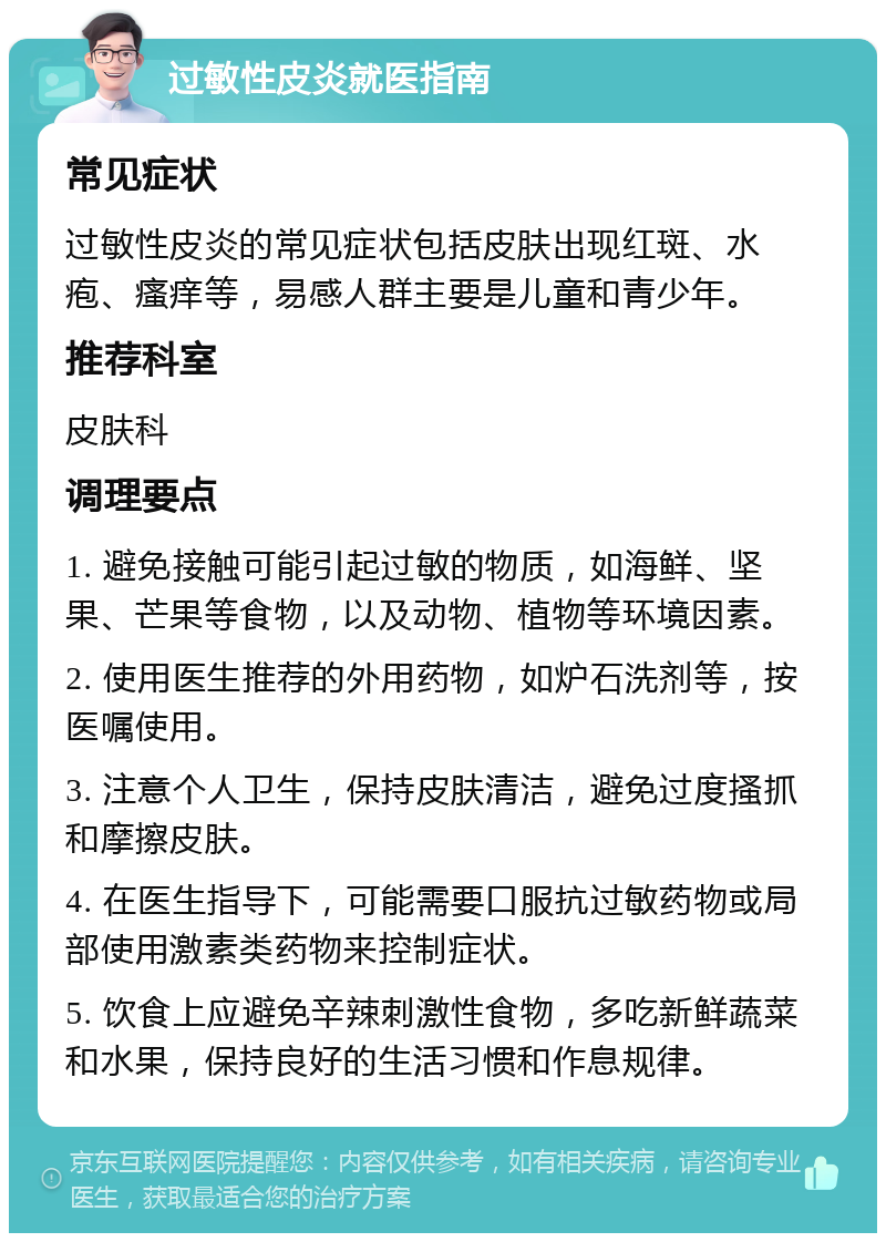 过敏性皮炎就医指南 常见症状 过敏性皮炎的常见症状包括皮肤出现红斑、水疱、瘙痒等，易感人群主要是儿童和青少年。 推荐科室 皮肤科 调理要点 1. 避免接触可能引起过敏的物质，如海鲜、坚果、芒果等食物，以及动物、植物等环境因素。 2. 使用医生推荐的外用药物，如炉石洗剂等，按医嘱使用。 3. 注意个人卫生，保持皮肤清洁，避免过度搔抓和摩擦皮肤。 4. 在医生指导下，可能需要口服抗过敏药物或局部使用激素类药物来控制症状。 5. 饮食上应避免辛辣刺激性食物，多吃新鲜蔬菜和水果，保持良好的生活习惯和作息规律。