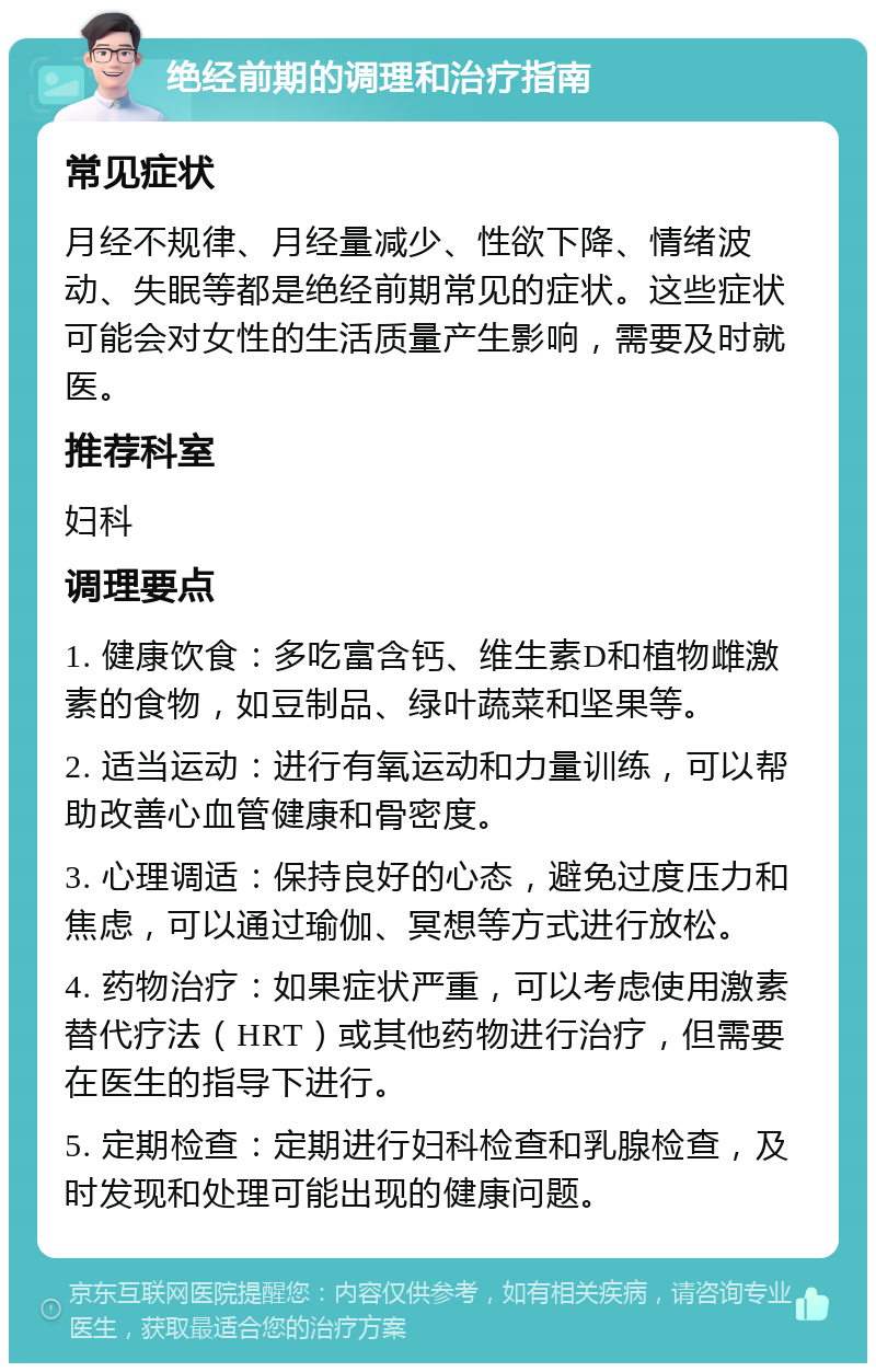 绝经前期的调理和治疗指南 常见症状 月经不规律、月经量减少、性欲下降、情绪波动、失眠等都是绝经前期常见的症状。这些症状可能会对女性的生活质量产生影响，需要及时就医。 推荐科室 妇科 调理要点 1. 健康饮食：多吃富含钙、维生素D和植物雌激素的食物，如豆制品、绿叶蔬菜和坚果等。 2. 适当运动：进行有氧运动和力量训练，可以帮助改善心血管健康和骨密度。 3. 心理调适：保持良好的心态，避免过度压力和焦虑，可以通过瑜伽、冥想等方式进行放松。 4. 药物治疗：如果症状严重，可以考虑使用激素替代疗法（HRT）或其他药物进行治疗，但需要在医生的指导下进行。 5. 定期检查：定期进行妇科检查和乳腺检查，及时发现和处理可能出现的健康问题。