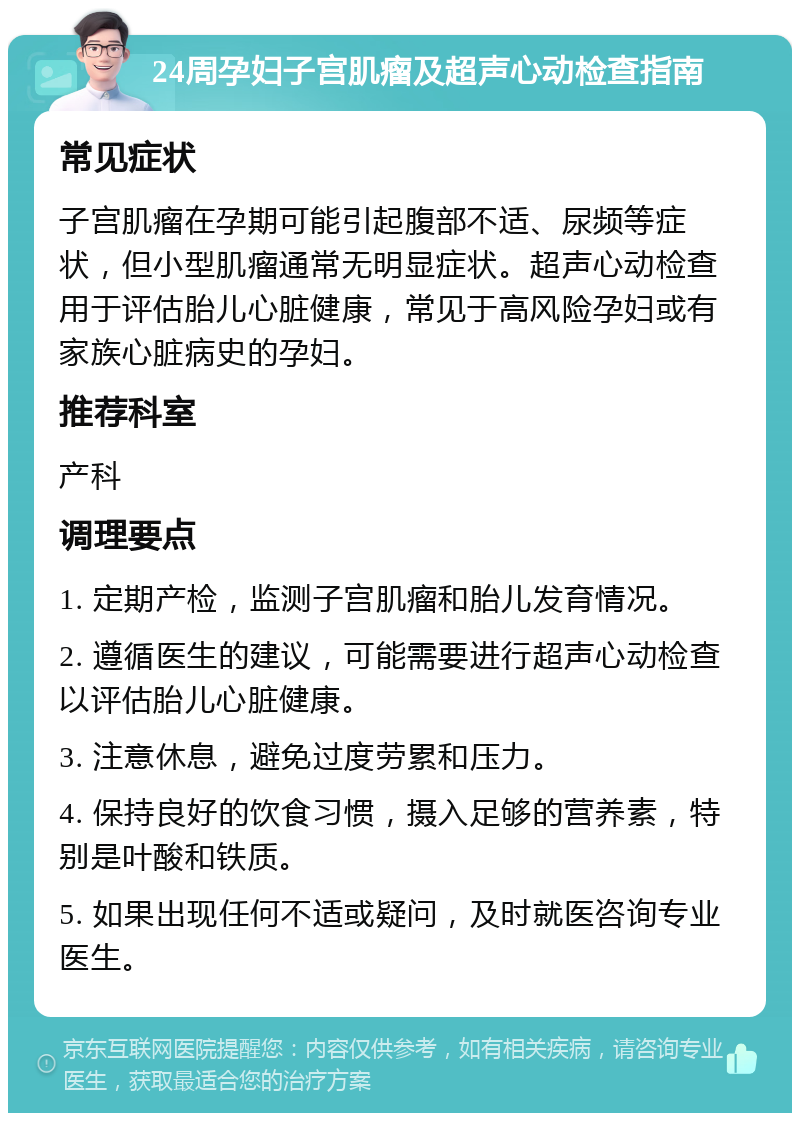 24周孕妇子宫肌瘤及超声心动检查指南 常见症状 子宫肌瘤在孕期可能引起腹部不适、尿频等症状，但小型肌瘤通常无明显症状。超声心动检查用于评估胎儿心脏健康，常见于高风险孕妇或有家族心脏病史的孕妇。 推荐科室 产科 调理要点 1. 定期产检，监测子宫肌瘤和胎儿发育情况。 2. 遵循医生的建议，可能需要进行超声心动检查以评估胎儿心脏健康。 3. 注意休息，避免过度劳累和压力。 4. 保持良好的饮食习惯，摄入足够的营养素，特别是叶酸和铁质。 5. 如果出现任何不适或疑问，及时就医咨询专业医生。