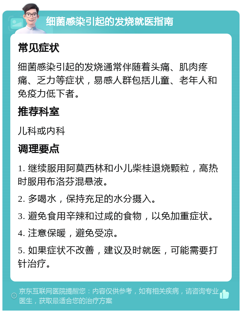 细菌感染引起的发烧就医指南 常见症状 细菌感染引起的发烧通常伴随着头痛、肌肉疼痛、乏力等症状，易感人群包括儿童、老年人和免疫力低下者。 推荐科室 儿科或内科 调理要点 1. 继续服用阿莫西林和小儿柴桂退烧颗粒，高热时服用布洛芬混悬液。 2. 多喝水，保持充足的水分摄入。 3. 避免食用辛辣和过咸的食物，以免加重症状。 4. 注意保暖，避免受凉。 5. 如果症状不改善，建议及时就医，可能需要打针治疗。