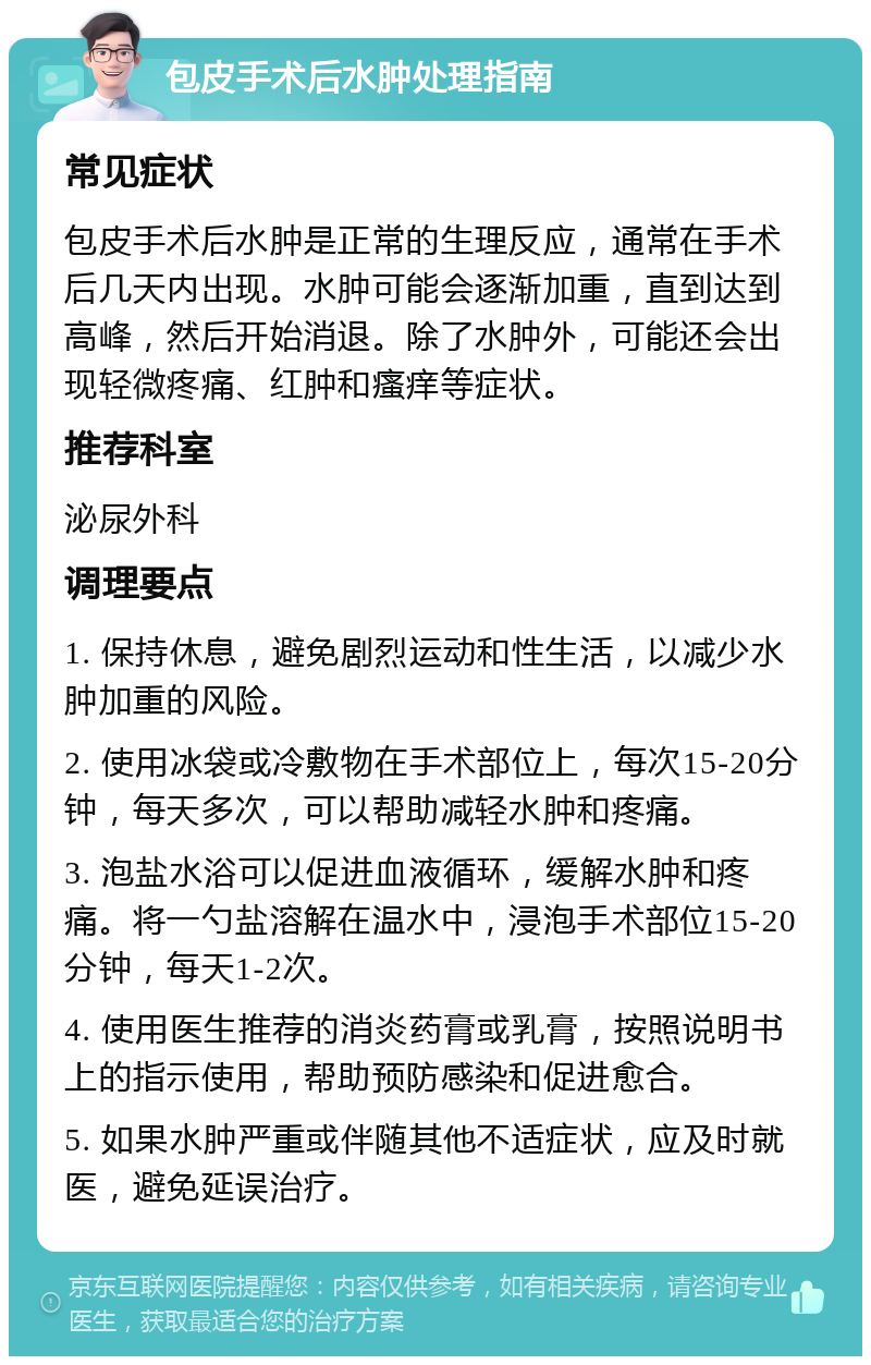 包皮手术后水肿处理指南 常见症状 包皮手术后水肿是正常的生理反应，通常在手术后几天内出现。水肿可能会逐渐加重，直到达到高峰，然后开始消退。除了水肿外，可能还会出现轻微疼痛、红肿和瘙痒等症状。 推荐科室 泌尿外科 调理要点 1. 保持休息，避免剧烈运动和性生活，以减少水肿加重的风险。 2. 使用冰袋或冷敷物在手术部位上，每次15-20分钟，每天多次，可以帮助减轻水肿和疼痛。 3. 泡盐水浴可以促进血液循环，缓解水肿和疼痛。将一勺盐溶解在温水中，浸泡手术部位15-20分钟，每天1-2次。 4. 使用医生推荐的消炎药膏或乳膏，按照说明书上的指示使用，帮助预防感染和促进愈合。 5. 如果水肿严重或伴随其他不适症状，应及时就医，避免延误治疗。