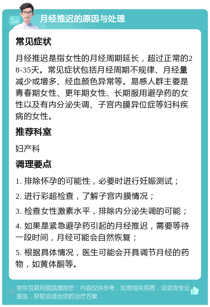 月经推迟的原因与处理 常见症状 月经推迟是指女性的月经周期延长，超过正常的28-35天。常见症状包括月经周期不规律、月经量减少或增多、经血颜色异常等。易感人群主要是青春期女性、更年期女性、长期服用避孕药的女性以及有内分泌失调、子宫内膜异位症等妇科疾病的女性。 推荐科室 妇产科 调理要点 1. 排除怀孕的可能性，必要时进行妊娠测试； 2. 进行彩超检查，了解子宫内膜情况； 3. 检查女性激素水平，排除内分泌失调的可能； 4. 如果是紧急避孕药引起的月经推迟，需要等待一段时间，月经可能会自然恢复； 5. 根据具体情况，医生可能会开具调节月经的药物，如黄体酮等。