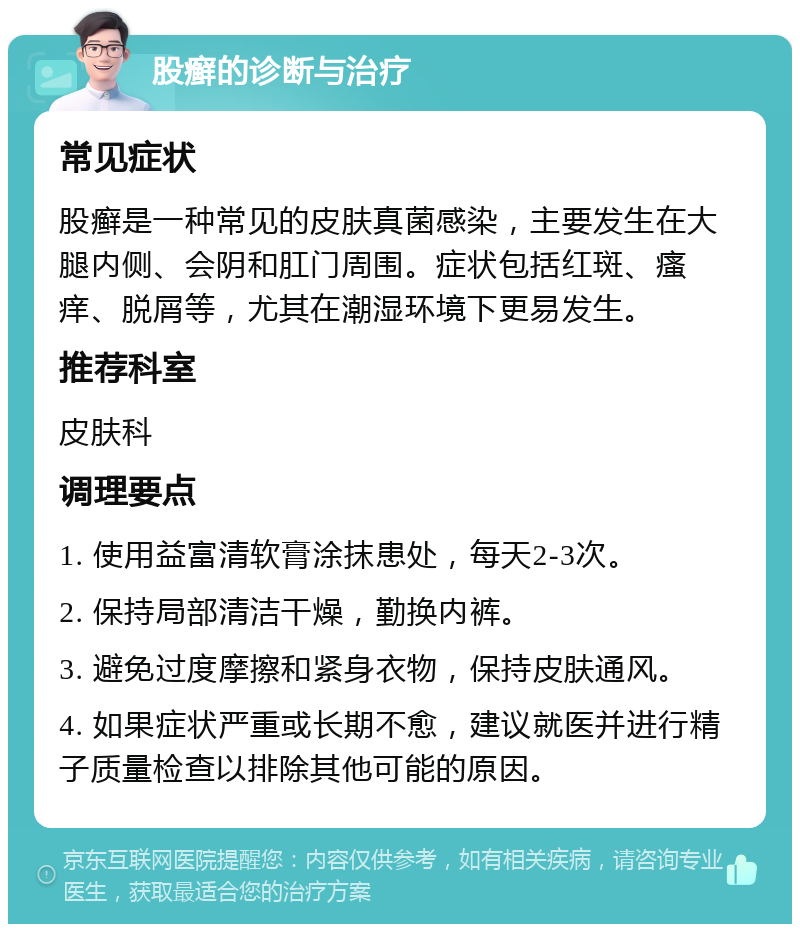 股癣的诊断与治疗 常见症状 股癣是一种常见的皮肤真菌感染，主要发生在大腿内侧、会阴和肛门周围。症状包括红斑、瘙痒、脱屑等，尤其在潮湿环境下更易发生。 推荐科室 皮肤科 调理要点 1. 使用益富清软膏涂抹患处，每天2-3次。 2. 保持局部清洁干燥，勤换内裤。 3. 避免过度摩擦和紧身衣物，保持皮肤通风。 4. 如果症状严重或长期不愈，建议就医并进行精子质量检查以排除其他可能的原因。