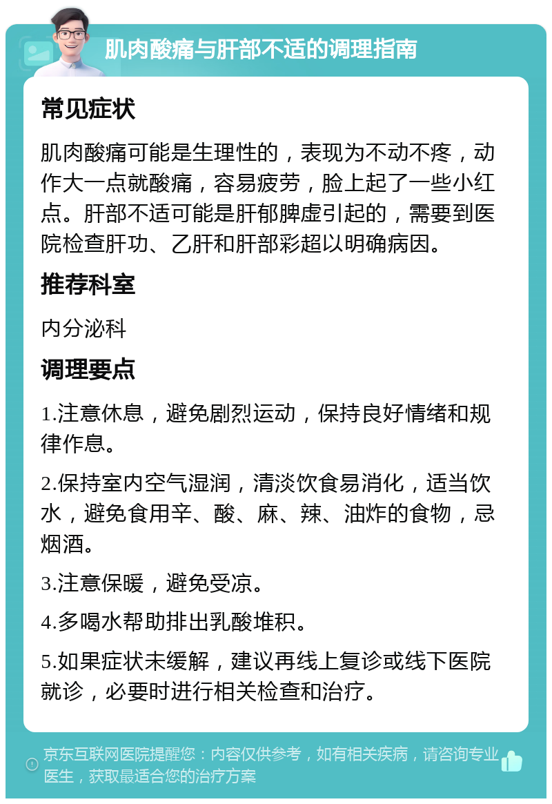 肌肉酸痛与肝部不适的调理指南 常见症状 肌肉酸痛可能是生理性的，表现为不动不疼，动作大一点就酸痛，容易疲劳，脸上起了一些小红点。肝部不适可能是肝郁脾虚引起的，需要到医院检查肝功、乙肝和肝部彩超以明确病因。 推荐科室 内分泌科 调理要点 1.注意休息，避免剧烈运动，保持良好情绪和规律作息。 2.保持室内空气湿润，清淡饮食易消化，适当饮水，避免食用辛、酸、麻、辣、油炸的食物，忌烟酒。 3.注意保暖，避免受凉。 4.多喝水帮助排出乳酸堆积。 5.如果症状未缓解，建议再线上复诊或线下医院就诊，必要时进行相关检查和治疗。