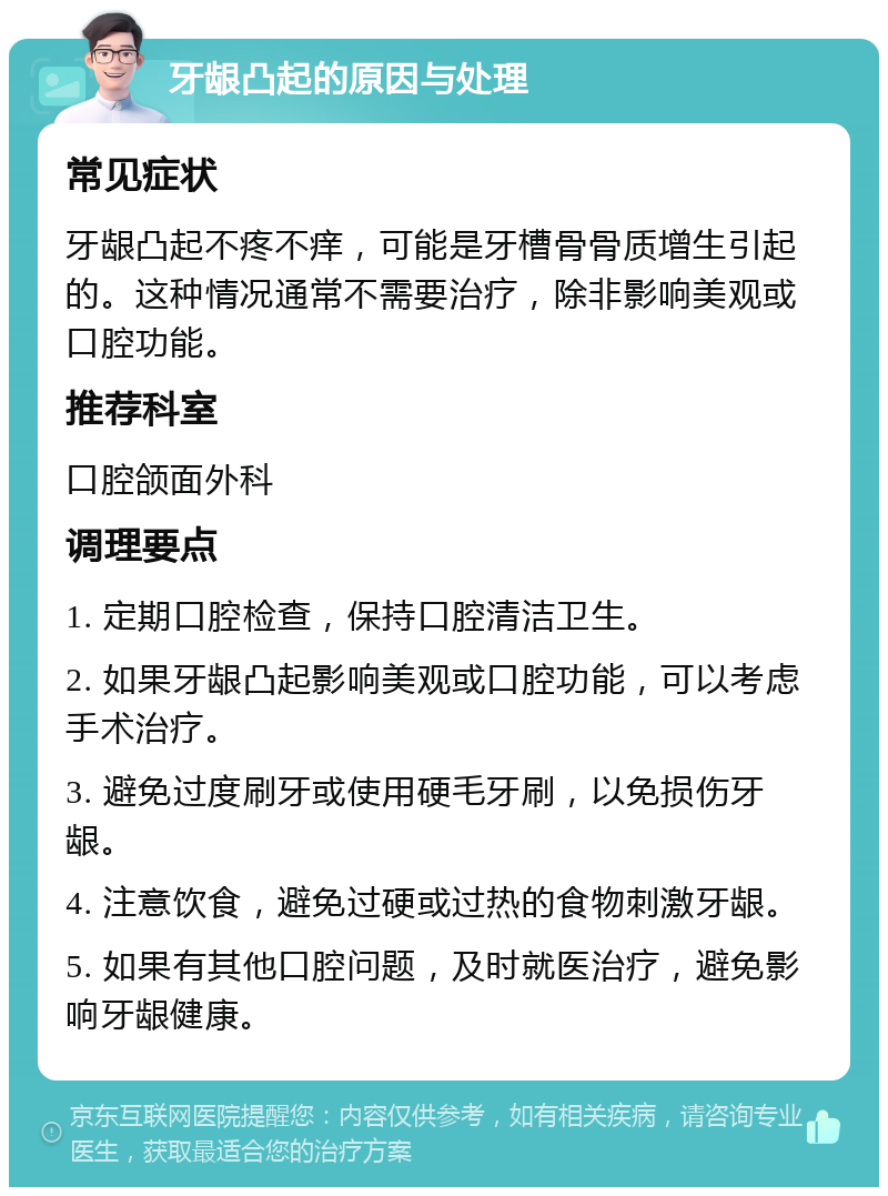 牙龈凸起的原因与处理 常见症状 牙龈凸起不疼不痒，可能是牙槽骨骨质增生引起的。这种情况通常不需要治疗，除非影响美观或口腔功能。 推荐科室 口腔颌面外科 调理要点 1. 定期口腔检查，保持口腔清洁卫生。 2. 如果牙龈凸起影响美观或口腔功能，可以考虑手术治疗。 3. 避免过度刷牙或使用硬毛牙刷，以免损伤牙龈。 4. 注意饮食，避免过硬或过热的食物刺激牙龈。 5. 如果有其他口腔问题，及时就医治疗，避免影响牙龈健康。