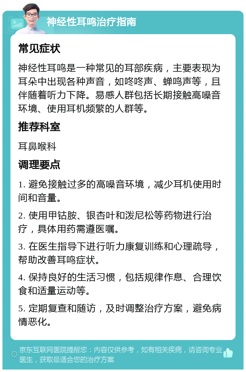 神经性耳鸣治疗指南 常见症状 神经性耳鸣是一种常见的耳部疾病，主要表现为耳朵中出现各种声音，如咚咚声、蝉鸣声等，且伴随着听力下降。易感人群包括长期接触高噪音环境、使用耳机频繁的人群等。 推荐科室 耳鼻喉科 调理要点 1. 避免接触过多的高噪音环境，减少耳机使用时间和音量。 2. 使用甲钴胺、银杏叶和泼尼松等药物进行治疗，具体用药需遵医嘱。 3. 在医生指导下进行听力康复训练和心理疏导，帮助改善耳鸣症状。 4. 保持良好的生活习惯，包括规律作息、合理饮食和适量运动等。 5. 定期复查和随访，及时调整治疗方案，避免病情恶化。