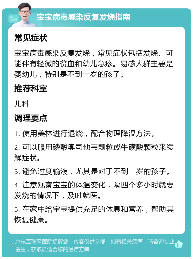 宝宝病毒感染反复发烧指南 常见症状 宝宝病毒感染反复发烧，常见症状包括发烧、可能伴有轻微的贫血和幼儿急疹。易感人群主要是婴幼儿，特别是不到一岁的孩子。 推荐科室 儿科 调理要点 1. 使用美林进行退烧，配合物理降温方法。 2. 可以服用磷酸奥司他韦颗粒或牛磺酸颗粒来缓解症状。 3. 避免过度输液，尤其是对于不到一岁的孩子。 4. 注意观察宝宝的体温变化，隔四个多小时就要发烧的情况下，及时就医。 5. 在家中给宝宝提供充足的休息和营养，帮助其恢复健康。