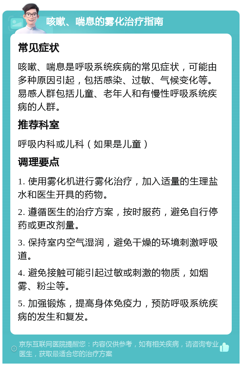 咳嗽、喘息的雾化治疗指南 常见症状 咳嗽、喘息是呼吸系统疾病的常见症状，可能由多种原因引起，包括感染、过敏、气候变化等。易感人群包括儿童、老年人和有慢性呼吸系统疾病的人群。 推荐科室 呼吸内科或儿科（如果是儿童） 调理要点 1. 使用雾化机进行雾化治疗，加入适量的生理盐水和医生开具的药物。 2. 遵循医生的治疗方案，按时服药，避免自行停药或更改剂量。 3. 保持室内空气湿润，避免干燥的环境刺激呼吸道。 4. 避免接触可能引起过敏或刺激的物质，如烟雾、粉尘等。 5. 加强锻炼，提高身体免疫力，预防呼吸系统疾病的发生和复发。