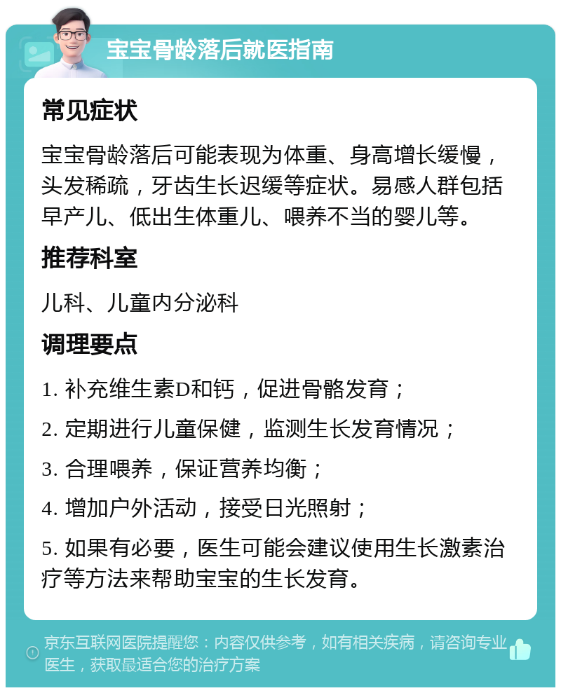 宝宝骨龄落后就医指南 常见症状 宝宝骨龄落后可能表现为体重、身高增长缓慢，头发稀疏，牙齿生长迟缓等症状。易感人群包括早产儿、低出生体重儿、喂养不当的婴儿等。 推荐科室 儿科、儿童内分泌科 调理要点 1. 补充维生素D和钙，促进骨骼发育； 2. 定期进行儿童保健，监测生长发育情况； 3. 合理喂养，保证营养均衡； 4. 增加户外活动，接受日光照射； 5. 如果有必要，医生可能会建议使用生长激素治疗等方法来帮助宝宝的生长发育。