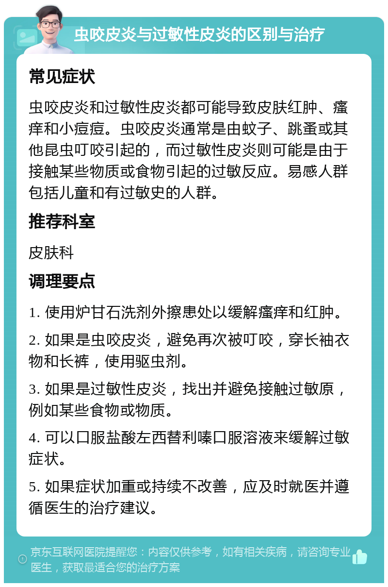 虫咬皮炎与过敏性皮炎的区别与治疗 常见症状 虫咬皮炎和过敏性皮炎都可能导致皮肤红肿、瘙痒和小痘痘。虫咬皮炎通常是由蚊子、跳蚤或其他昆虫叮咬引起的，而过敏性皮炎则可能是由于接触某些物质或食物引起的过敏反应。易感人群包括儿童和有过敏史的人群。 推荐科室 皮肤科 调理要点 1. 使用炉甘石洗剂外擦患处以缓解瘙痒和红肿。 2. 如果是虫咬皮炎，避免再次被叮咬，穿长袖衣物和长裤，使用驱虫剂。 3. 如果是过敏性皮炎，找出并避免接触过敏原，例如某些食物或物质。 4. 可以口服盐酸左西替利嗪口服溶液来缓解过敏症状。 5. 如果症状加重或持续不改善，应及时就医并遵循医生的治疗建议。