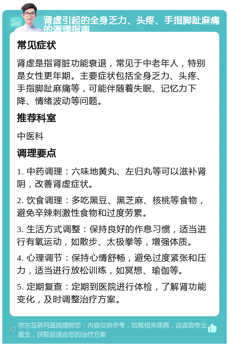 肾虚引起的全身乏力、头疼、手指脚趾麻痛的调理指南 常见症状 肾虚是指肾脏功能衰退，常见于中老年人，特别是女性更年期。主要症状包括全身乏力、头疼、手指脚趾麻痛等，可能伴随着失眠、记忆力下降、情绪波动等问题。 推荐科室 中医科 调理要点 1. 中药调理：六味地黄丸、左归丸等可以滋补肾阴，改善肾虚症状。 2. 饮食调理：多吃黑豆、黑芝麻、核桃等食物，避免辛辣刺激性食物和过度劳累。 3. 生活方式调整：保持良好的作息习惯，适当进行有氧运动，如散步、太极拳等，增强体质。 4. 心理调节：保持心情舒畅，避免过度紧张和压力，适当进行放松训练，如冥想、瑜伽等。 5. 定期复查：定期到医院进行体检，了解肾功能变化，及时调整治疗方案。