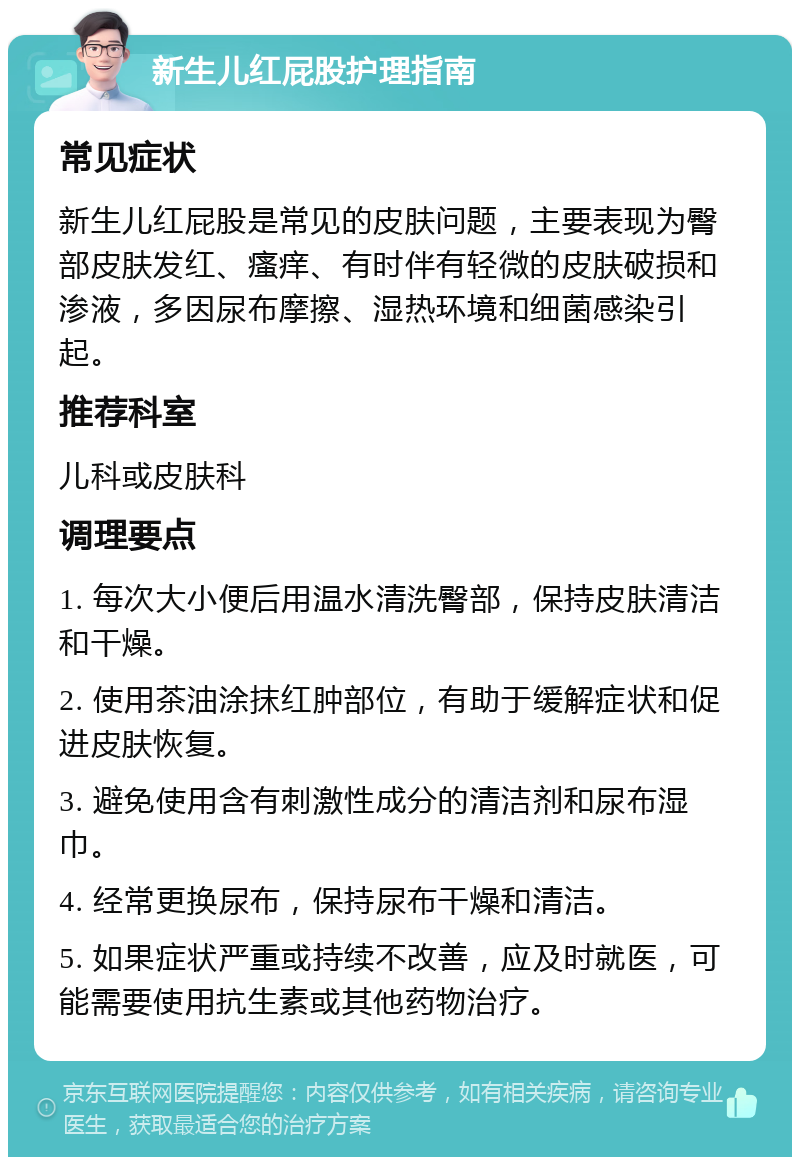 新生儿红屁股护理指南 常见症状 新生儿红屁股是常见的皮肤问题，主要表现为臀部皮肤发红、瘙痒、有时伴有轻微的皮肤破损和渗液，多因尿布摩擦、湿热环境和细菌感染引起。 推荐科室 儿科或皮肤科 调理要点 1. 每次大小便后用温水清洗臀部，保持皮肤清洁和干燥。 2. 使用茶油涂抹红肿部位，有助于缓解症状和促进皮肤恢复。 3. 避免使用含有刺激性成分的清洁剂和尿布湿巾。 4. 经常更换尿布，保持尿布干燥和清洁。 5. 如果症状严重或持续不改善，应及时就医，可能需要使用抗生素或其他药物治疗。