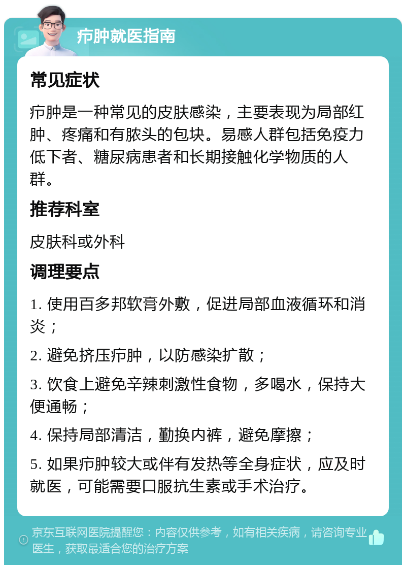 疖肿就医指南 常见症状 疖肿是一种常见的皮肤感染，主要表现为局部红肿、疼痛和有脓头的包块。易感人群包括免疫力低下者、糖尿病患者和长期接触化学物质的人群。 推荐科室 皮肤科或外科 调理要点 1. 使用百多邦软膏外敷，促进局部血液循环和消炎； 2. 避免挤压疖肿，以防感染扩散； 3. 饮食上避免辛辣刺激性食物，多喝水，保持大便通畅； 4. 保持局部清洁，勤换内裤，避免摩擦； 5. 如果疖肿较大或伴有发热等全身症状，应及时就医，可能需要口服抗生素或手术治疗。