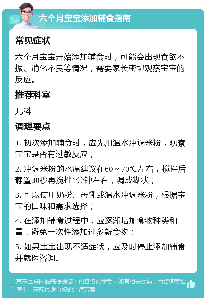 六个月宝宝添加辅食指南 常见症状 六个月宝宝开始添加辅食时，可能会出现食欲不振、消化不良等情况，需要家长密切观察宝宝的反应。 推荐科室 儿科 调理要点 1. 初次添加辅食时，应先用温水冲调米粉，观察宝宝是否有过敏反应； 2. 冲调米粉的水温建议在60～70℃左右，搅拌后静置30秒再搅拌1分钟左右，调成糊状； 3. 可以使用奶粉、母乳或温水冲调米粉，根据宝宝的口味和需求选择； 4. 在添加辅食过程中，应逐渐增加食物种类和量，避免一次性添加过多新食物； 5. 如果宝宝出现不适症状，应及时停止添加辅食并就医咨询。