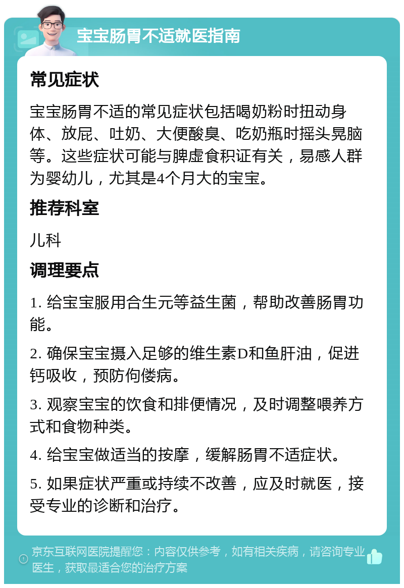 宝宝肠胃不适就医指南 常见症状 宝宝肠胃不适的常见症状包括喝奶粉时扭动身体、放屁、吐奶、大便酸臭、吃奶瓶时摇头晃脑等。这些症状可能与脾虚食积证有关，易感人群为婴幼儿，尤其是4个月大的宝宝。 推荐科室 儿科 调理要点 1. 给宝宝服用合生元等益生菌，帮助改善肠胃功能。 2. 确保宝宝摄入足够的维生素D和鱼肝油，促进钙吸收，预防佝偻病。 3. 观察宝宝的饮食和排便情况，及时调整喂养方式和食物种类。 4. 给宝宝做适当的按摩，缓解肠胃不适症状。 5. 如果症状严重或持续不改善，应及时就医，接受专业的诊断和治疗。