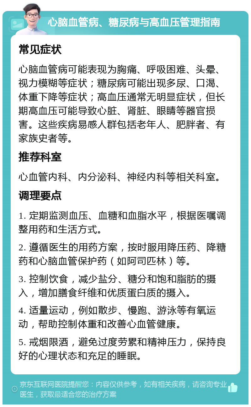 心脑血管病、糖尿病与高血压管理指南 常见症状 心脑血管病可能表现为胸痛、呼吸困难、头晕、视力模糊等症状；糖尿病可能出现多尿、口渴、体重下降等症状；高血压通常无明显症状，但长期高血压可能导致心脏、肾脏、眼睛等器官损害。这些疾病易感人群包括老年人、肥胖者、有家族史者等。 推荐科室 心血管内科、内分泌科、神经内科等相关科室。 调理要点 1. 定期监测血压、血糖和血脂水平，根据医嘱调整用药和生活方式。 2. 遵循医生的用药方案，按时服用降压药、降糖药和心脑血管保护药（如阿司匹林）等。 3. 控制饮食，减少盐分、糖分和饱和脂肪的摄入，增加膳食纤维和优质蛋白质的摄入。 4. 适量运动，例如散步、慢跑、游泳等有氧运动，帮助控制体重和改善心血管健康。 5. 戒烟限酒，避免过度劳累和精神压力，保持良好的心理状态和充足的睡眠。