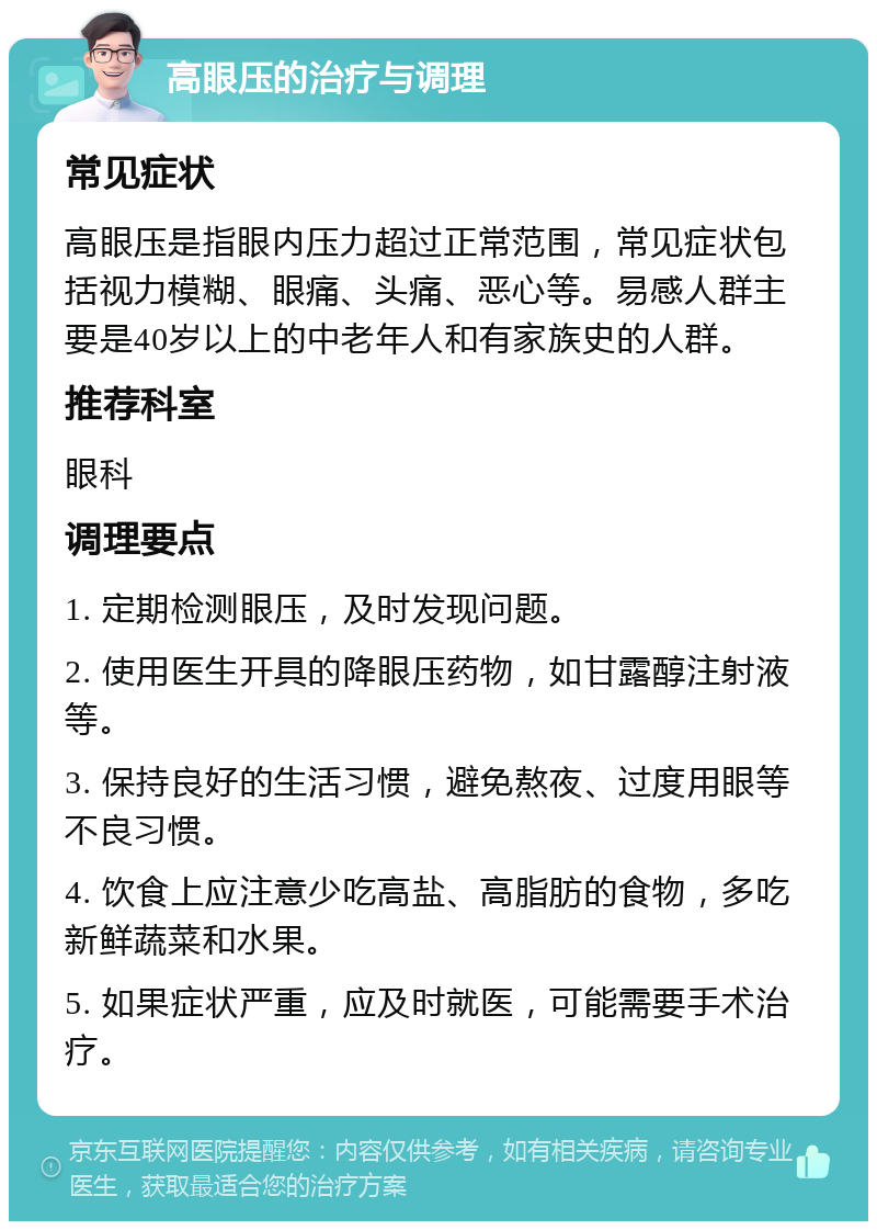 高眼压的治疗与调理 常见症状 高眼压是指眼内压力超过正常范围，常见症状包括视力模糊、眼痛、头痛、恶心等。易感人群主要是40岁以上的中老年人和有家族史的人群。 推荐科室 眼科 调理要点 1. 定期检测眼压，及时发现问题。 2. 使用医生开具的降眼压药物，如甘露醇注射液等。 3. 保持良好的生活习惯，避免熬夜、过度用眼等不良习惯。 4. 饮食上应注意少吃高盐、高脂肪的食物，多吃新鲜蔬菜和水果。 5. 如果症状严重，应及时就医，可能需要手术治疗。