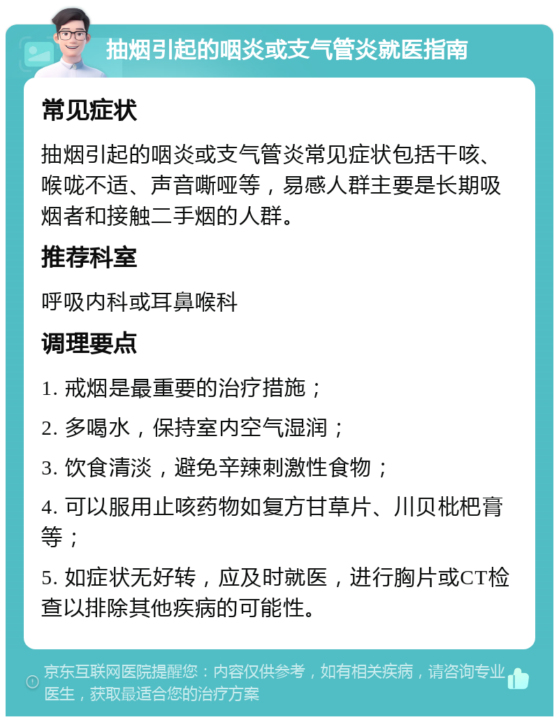 抽烟引起的咽炎或支气管炎就医指南 常见症状 抽烟引起的咽炎或支气管炎常见症状包括干咳、喉咙不适、声音嘶哑等，易感人群主要是长期吸烟者和接触二手烟的人群。 推荐科室 呼吸内科或耳鼻喉科 调理要点 1. 戒烟是最重要的治疗措施； 2. 多喝水，保持室内空气湿润； 3. 饮食清淡，避免辛辣刺激性食物； 4. 可以服用止咳药物如复方甘草片、川贝枇杷膏等； 5. 如症状无好转，应及时就医，进行胸片或CT检查以排除其他疾病的可能性。