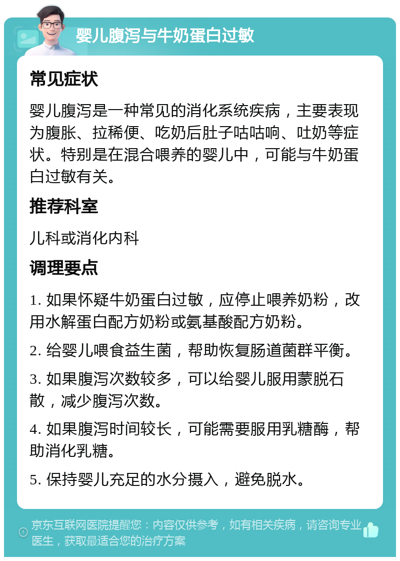 婴儿腹泻与牛奶蛋白过敏 常见症状 婴儿腹泻是一种常见的消化系统疾病，主要表现为腹胀、拉稀便、吃奶后肚子咕咕响、吐奶等症状。特别是在混合喂养的婴儿中，可能与牛奶蛋白过敏有关。 推荐科室 儿科或消化内科 调理要点 1. 如果怀疑牛奶蛋白过敏，应停止喂养奶粉，改用水解蛋白配方奶粉或氨基酸配方奶粉。 2. 给婴儿喂食益生菌，帮助恢复肠道菌群平衡。 3. 如果腹泻次数较多，可以给婴儿服用蒙脱石散，减少腹泻次数。 4. 如果腹泻时间较长，可能需要服用乳糖酶，帮助消化乳糖。 5. 保持婴儿充足的水分摄入，避免脱水。