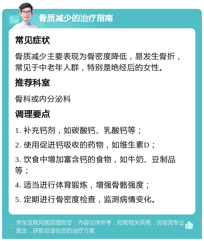 骨质减少的治疗指南 常见症状 骨质减少主要表现为骨密度降低，易发生骨折，常见于中老年人群，特别是绝经后的女性。 推荐科室 骨科或内分泌科 调理要点 1. 补充钙剂，如碳酸钙、乳酸钙等； 2. 使用促进钙吸收的药物，如维生素D； 3. 饮食中增加富含钙的食物，如牛奶、豆制品等； 4. 适当进行体育锻炼，增强骨骼强度； 5. 定期进行骨密度检查，监测病情变化。