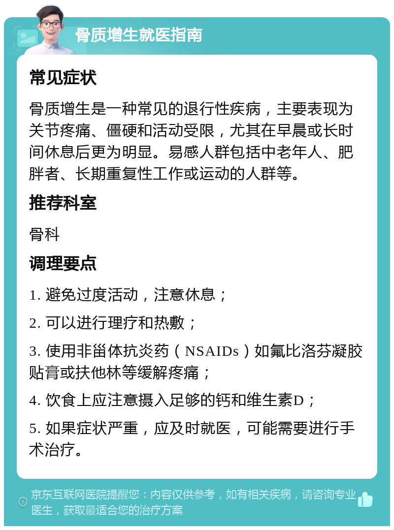 骨质增生就医指南 常见症状 骨质增生是一种常见的退行性疾病，主要表现为关节疼痛、僵硬和活动受限，尤其在早晨或长时间休息后更为明显。易感人群包括中老年人、肥胖者、长期重复性工作或运动的人群等。 推荐科室 骨科 调理要点 1. 避免过度活动，注意休息； 2. 可以进行理疗和热敷； 3. 使用非甾体抗炎药（NSAIDs）如氟比洛芬凝胶贴膏或扶他林等缓解疼痛； 4. 饮食上应注意摄入足够的钙和维生素D； 5. 如果症状严重，应及时就医，可能需要进行手术治疗。