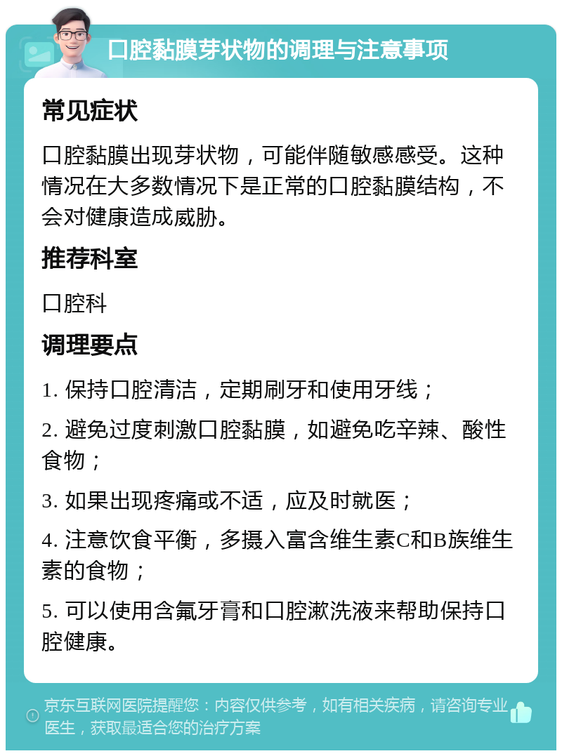 口腔黏膜芽状物的调理与注意事项 常见症状 口腔黏膜出现芽状物，可能伴随敏感感受。这种情况在大多数情况下是正常的口腔黏膜结构，不会对健康造成威胁。 推荐科室 口腔科 调理要点 1. 保持口腔清洁，定期刷牙和使用牙线； 2. 避免过度刺激口腔黏膜，如避免吃辛辣、酸性食物； 3. 如果出现疼痛或不适，应及时就医； 4. 注意饮食平衡，多摄入富含维生素C和B族维生素的食物； 5. 可以使用含氟牙膏和口腔漱洗液来帮助保持口腔健康。