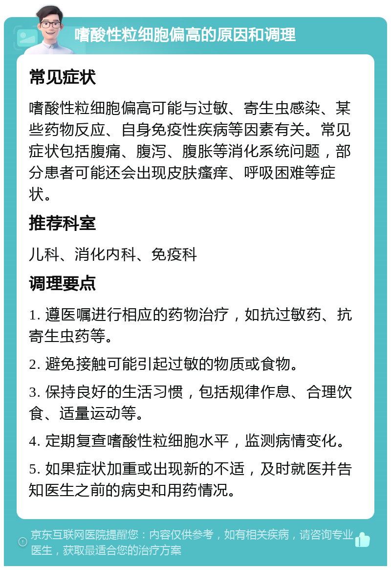 嗜酸性粒细胞偏高的原因和调理 常见症状 嗜酸性粒细胞偏高可能与过敏、寄生虫感染、某些药物反应、自身免疫性疾病等因素有关。常见症状包括腹痛、腹泻、腹胀等消化系统问题，部分患者可能还会出现皮肤瘙痒、呼吸困难等症状。 推荐科室 儿科、消化内科、免疫科 调理要点 1. 遵医嘱进行相应的药物治疗，如抗过敏药、抗寄生虫药等。 2. 避免接触可能引起过敏的物质或食物。 3. 保持良好的生活习惯，包括规律作息、合理饮食、适量运动等。 4. 定期复查嗜酸性粒细胞水平，监测病情变化。 5. 如果症状加重或出现新的不适，及时就医并告知医生之前的病史和用药情况。