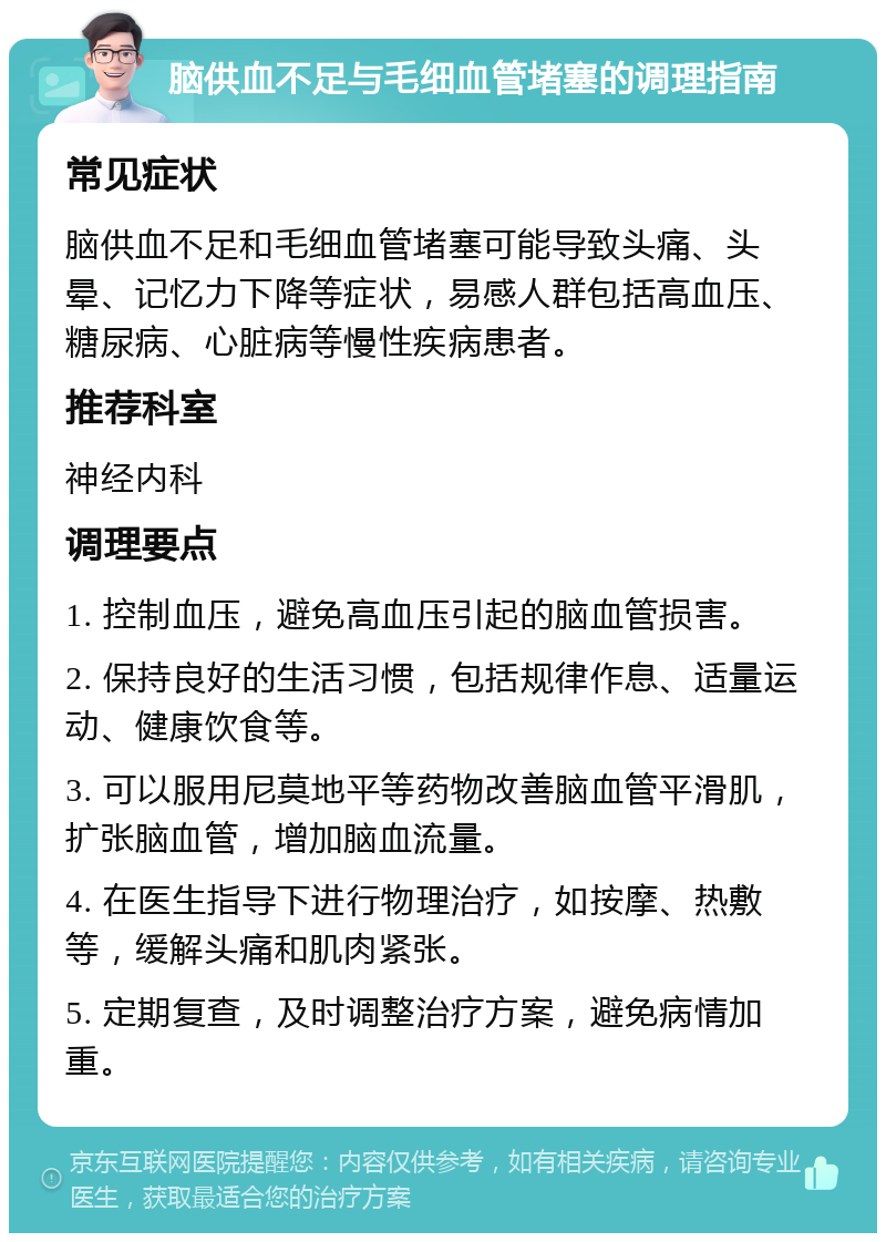 脑供血不足与毛细血管堵塞的调理指南 常见症状 脑供血不足和毛细血管堵塞可能导致头痛、头晕、记忆力下降等症状，易感人群包括高血压、糖尿病、心脏病等慢性疾病患者。 推荐科室 神经内科 调理要点 1. 控制血压，避免高血压引起的脑血管损害。 2. 保持良好的生活习惯，包括规律作息、适量运动、健康饮食等。 3. 可以服用尼莫地平等药物改善脑血管平滑肌，扩张脑血管，增加脑血流量。 4. 在医生指导下进行物理治疗，如按摩、热敷等，缓解头痛和肌肉紧张。 5. 定期复查，及时调整治疗方案，避免病情加重。