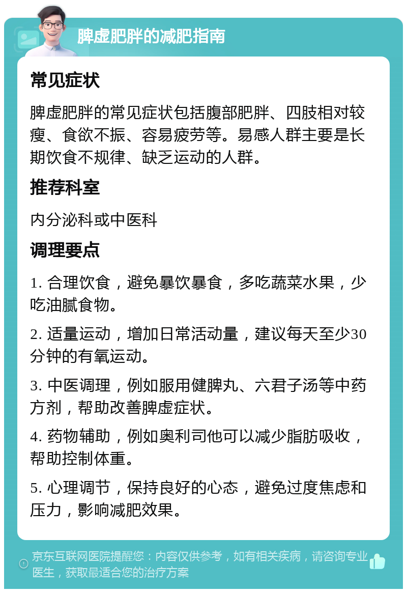 脾虚肥胖的减肥指南 常见症状 脾虚肥胖的常见症状包括腹部肥胖、四肢相对较瘦、食欲不振、容易疲劳等。易感人群主要是长期饮食不规律、缺乏运动的人群。 推荐科室 内分泌科或中医科 调理要点 1. 合理饮食，避免暴饮暴食，多吃蔬菜水果，少吃油腻食物。 2. 适量运动，增加日常活动量，建议每天至少30分钟的有氧运动。 3. 中医调理，例如服用健脾丸、六君子汤等中药方剂，帮助改善脾虚症状。 4. 药物辅助，例如奥利司他可以减少脂肪吸收，帮助控制体重。 5. 心理调节，保持良好的心态，避免过度焦虑和压力，影响减肥效果。