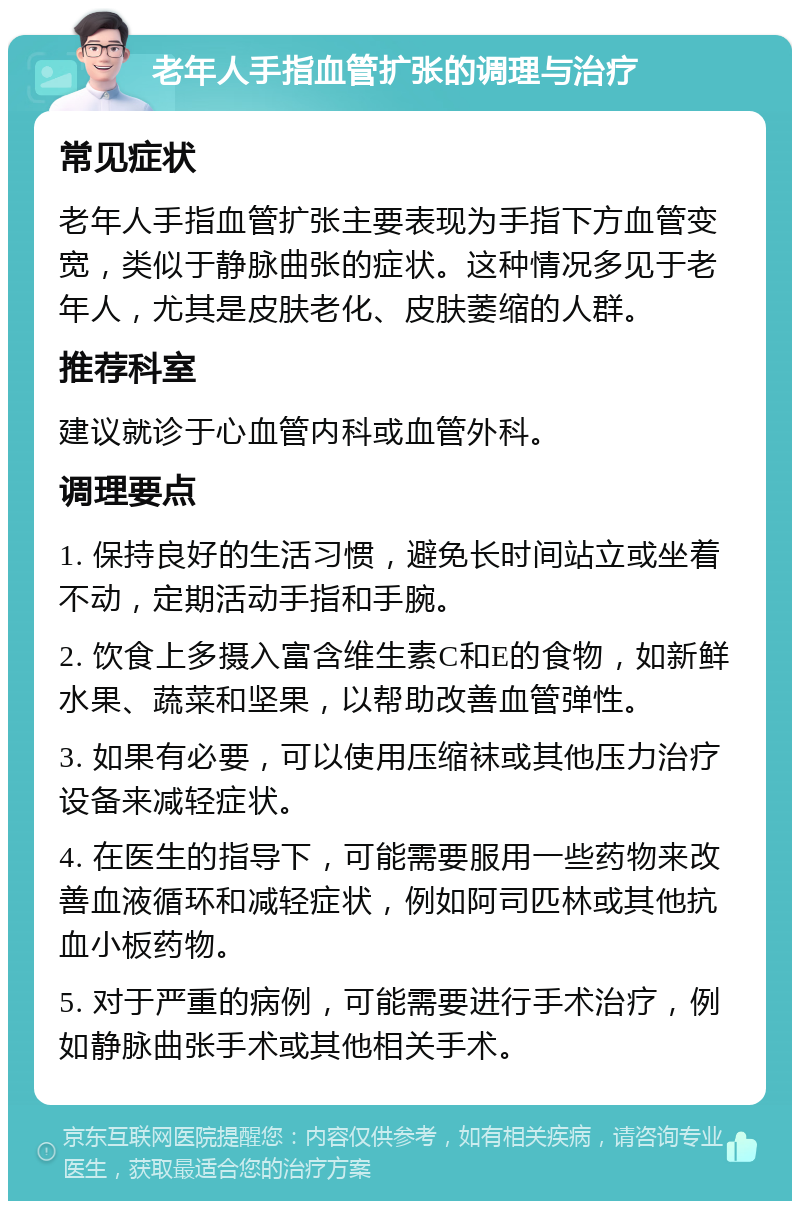 老年人手指血管扩张的调理与治疗 常见症状 老年人手指血管扩张主要表现为手指下方血管变宽，类似于静脉曲张的症状。这种情况多见于老年人，尤其是皮肤老化、皮肤萎缩的人群。 推荐科室 建议就诊于心血管内科或血管外科。 调理要点 1. 保持良好的生活习惯，避免长时间站立或坐着不动，定期活动手指和手腕。 2. 饮食上多摄入富含维生素C和E的食物，如新鲜水果、蔬菜和坚果，以帮助改善血管弹性。 3. 如果有必要，可以使用压缩袜或其他压力治疗设备来减轻症状。 4. 在医生的指导下，可能需要服用一些药物来改善血液循环和减轻症状，例如阿司匹林或其他抗血小板药物。 5. 对于严重的病例，可能需要进行手术治疗，例如静脉曲张手术或其他相关手术。